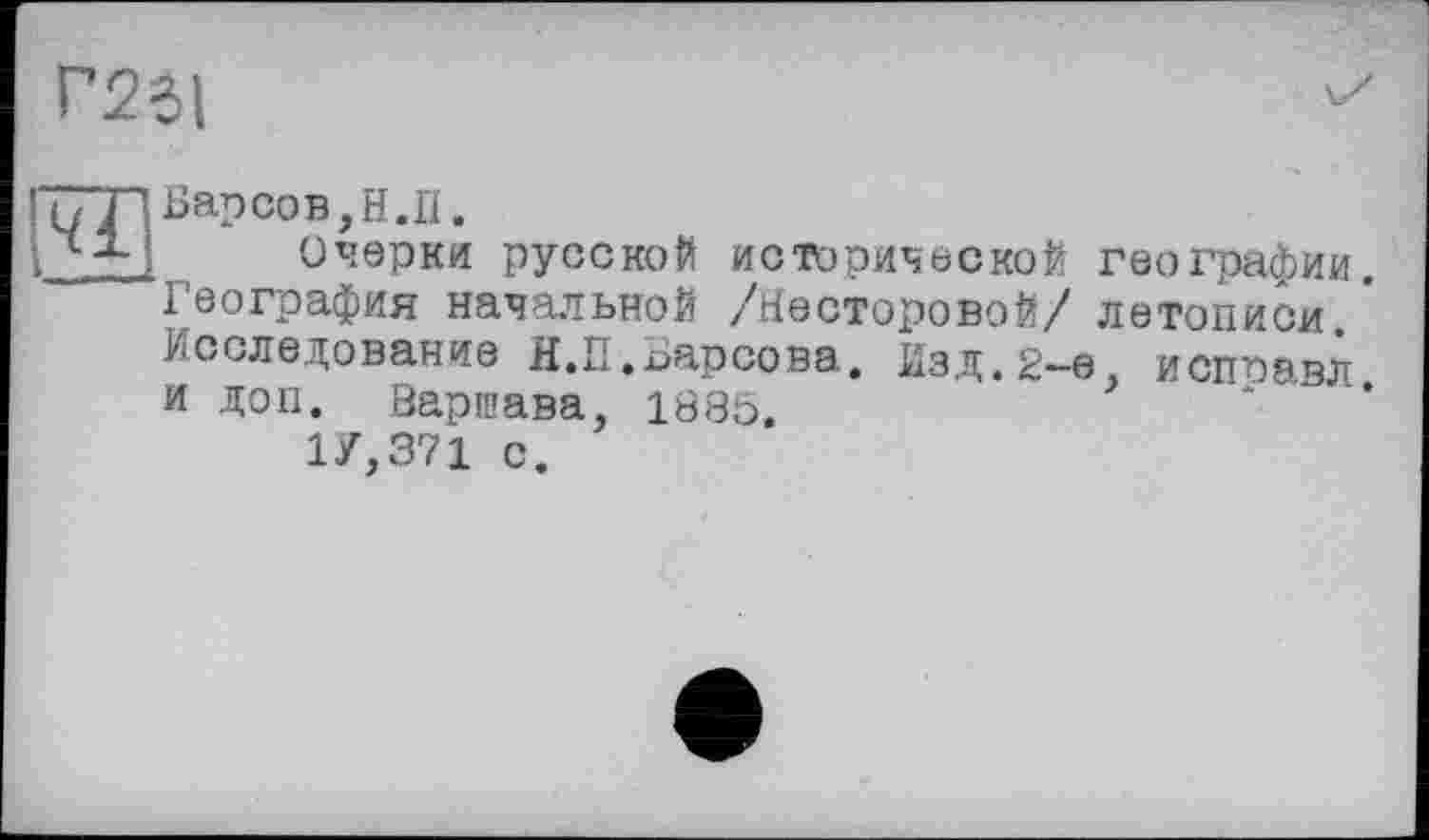 ﻿Г23!
Барсов,Н.П.
Очерки русской исторической географии. География начальной /Несторовой/ летописи Исследование Н.П.Барсова. Изд.2-е, испоавл и доп. Варшава, 1885.
1У,371 с.